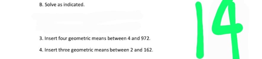 14
B. Solve as indicated.
3. Insert four geometric means between 4 and 972.
4. Insert three geometric means between 2 and 162.
