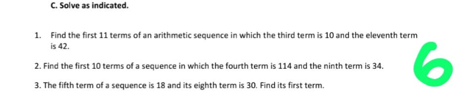 C. Solve as indicated.
1. Find the first 11 terms of an arithmetic sequence in which the third term is 10 and the eleventh term
is 42.
2. Find the first 10 terms of a sequence in which the fourth term is 114 and the ninth term is 34.
3. The fifth term of a sequence is 18 and its eighth term is 30. Find its first term.
