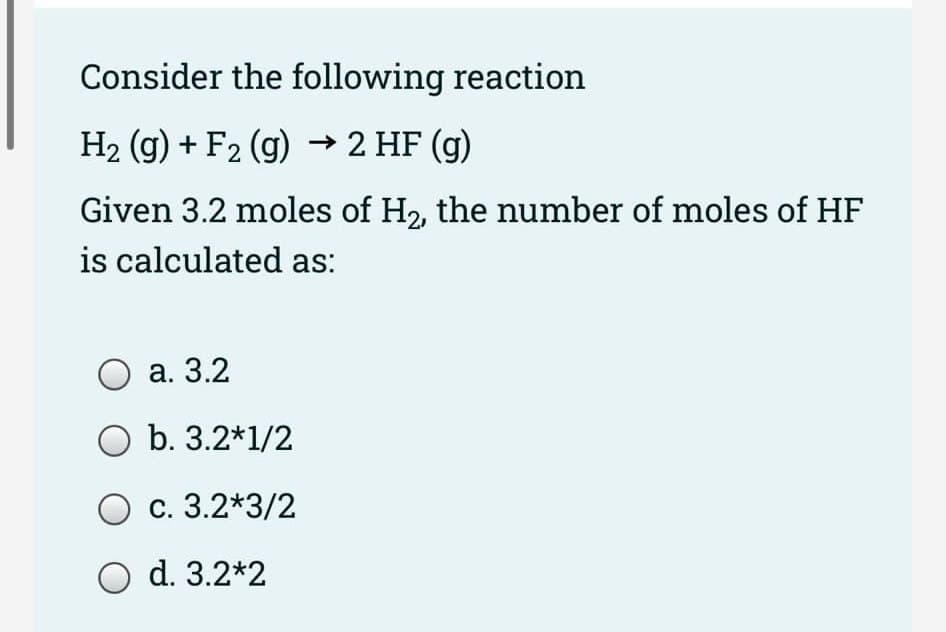 Consider the following reaction
H2 (g) + F2 (g) → 2 HF (g)
Given 3.2 moles of H2, the number of moles of HF
is calculated as:
а. 3.2
O b. 3.2*1/2
с. 3.2*3/2
O d. 3.2*2
