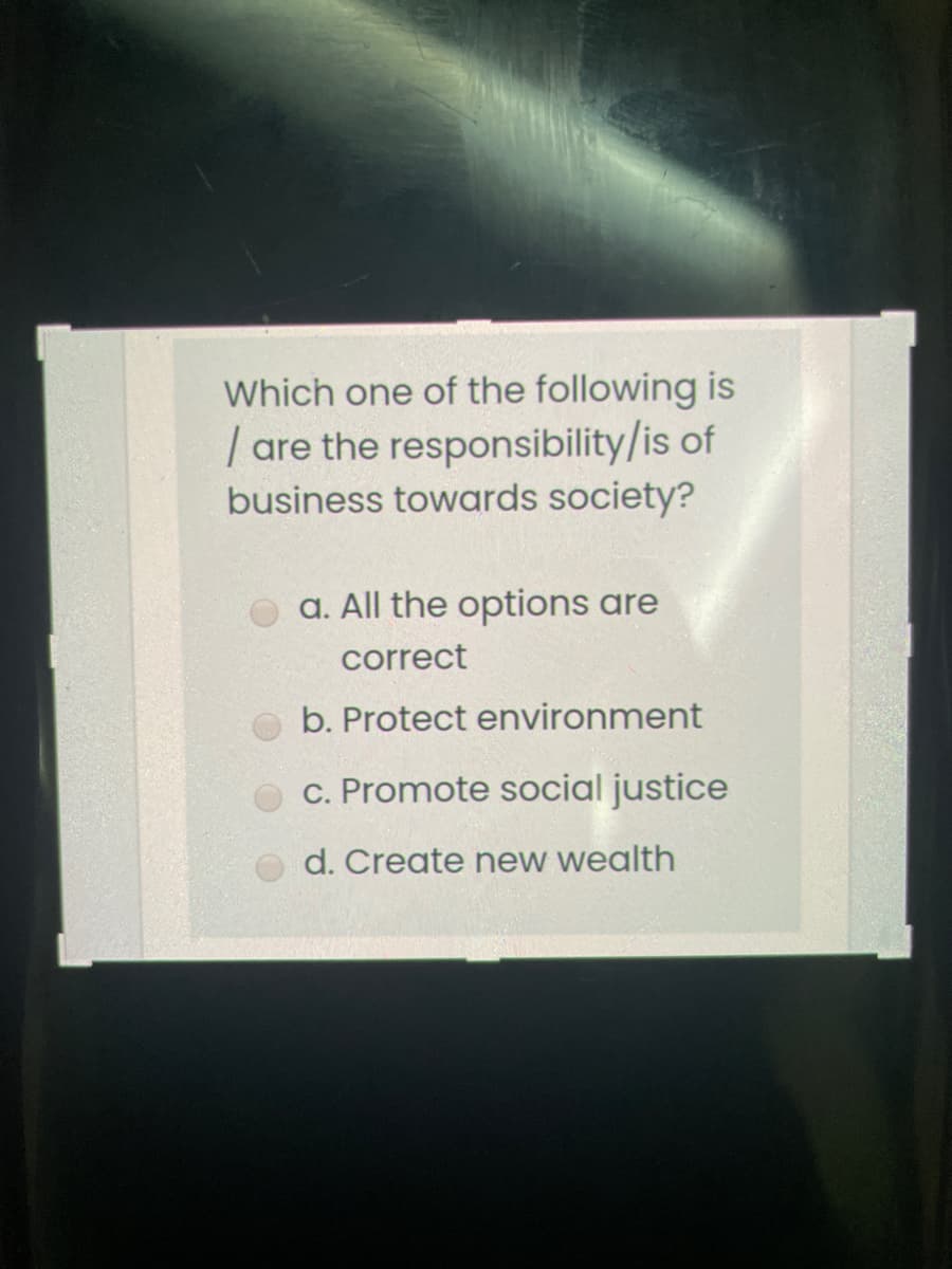 Which one of the following is
| are the responsibility/is of
business towards society?
a. All the options are
correct
b. Protect environment
c. Promote social justice
d. Create new wealth
