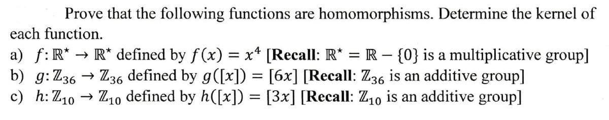 Prove that the following functions are homomorphisms. Determine the kernel of
each function.
-
a) f: R* → R* defined by f(x) = x² [Recall: R* = R = {0} is a multiplicative group]
b) g:Z36
c) h: Z10
Z36 defined by g([x]) = [6x] [Recall: Z36 is an additive group]
Z10 defined by h([x]) = [3x] [Recall: Z10 is an additive group]