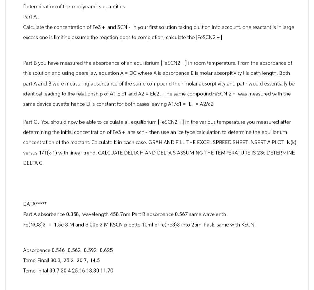 Determination of thermodynamics quantities.
Part A.
Calculate the concentration of Fe3+ and SCN in your first solution taking diultion into account. one reactant is in large
excess one is limiting assume the reaction goes to completion, calculate the [FeSCN2+]
Part B you have measured the absorbance of an equilibrium [FeSCN2+] in room temperature. From the absorbance of
this solution and using beers law equation A = EIC where A is absorbance E is molar absorpitivity I is path length. Both
part A and B were measuring absorbance of the same compound their molar absorptivity and path would essentially be
identical leading to the relationship of A1 Elc1 and A2 = Elc2. The same compound FeSCN 2+ was measured with the
same device cuvette hence El is constant for both cases leaving A1/c1 = El = A2/C2
Part C. You should now be able to calculate all equilibrium [FeSCN2+] in the various temperature you measured after
determining the initial concentration of Fe3+ ans scn- then use an ice type calculation to determine the equilibrium.
concentration of the reactant. Calculate K in each case. GRAH AND FILL THE EXCEL SPREED SHEET INSERT A PLOT IN(K)
versus 1/T(k-1) with linear trend. CALCUATE DELTA H AND DELTA S ASSUMING THE TEMPERATURE IS 23C DETERMINE
DELTA G
DATA*****
Part A absorbance 0.358, wavelength 458.7nm Part B absorbance 0.567 same wavelenth
Fe(NO3)3
1.5e-3 M and 3.00e-3 M KSCN pipette 10ml of fe(no3)3 into 25ml flask. same with KSCN.
Absorbance 0.546, 0.562, 0.592, 0.625
Temp Finall 30.3, 25.2, 20.7, 14.5
Temp Inital 39.7 30.4 25.16 18.30 11.70
