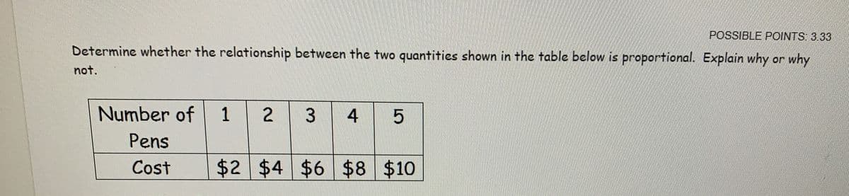 POSSIBLE POINTS 3.33
Determine whether the relationship between the two quantities shown in the table below is proportional. Explain why or why
not.
Number of
1
4
Pens
Cost
$2 $4 $6 $8 $10
%24
3.
2.
