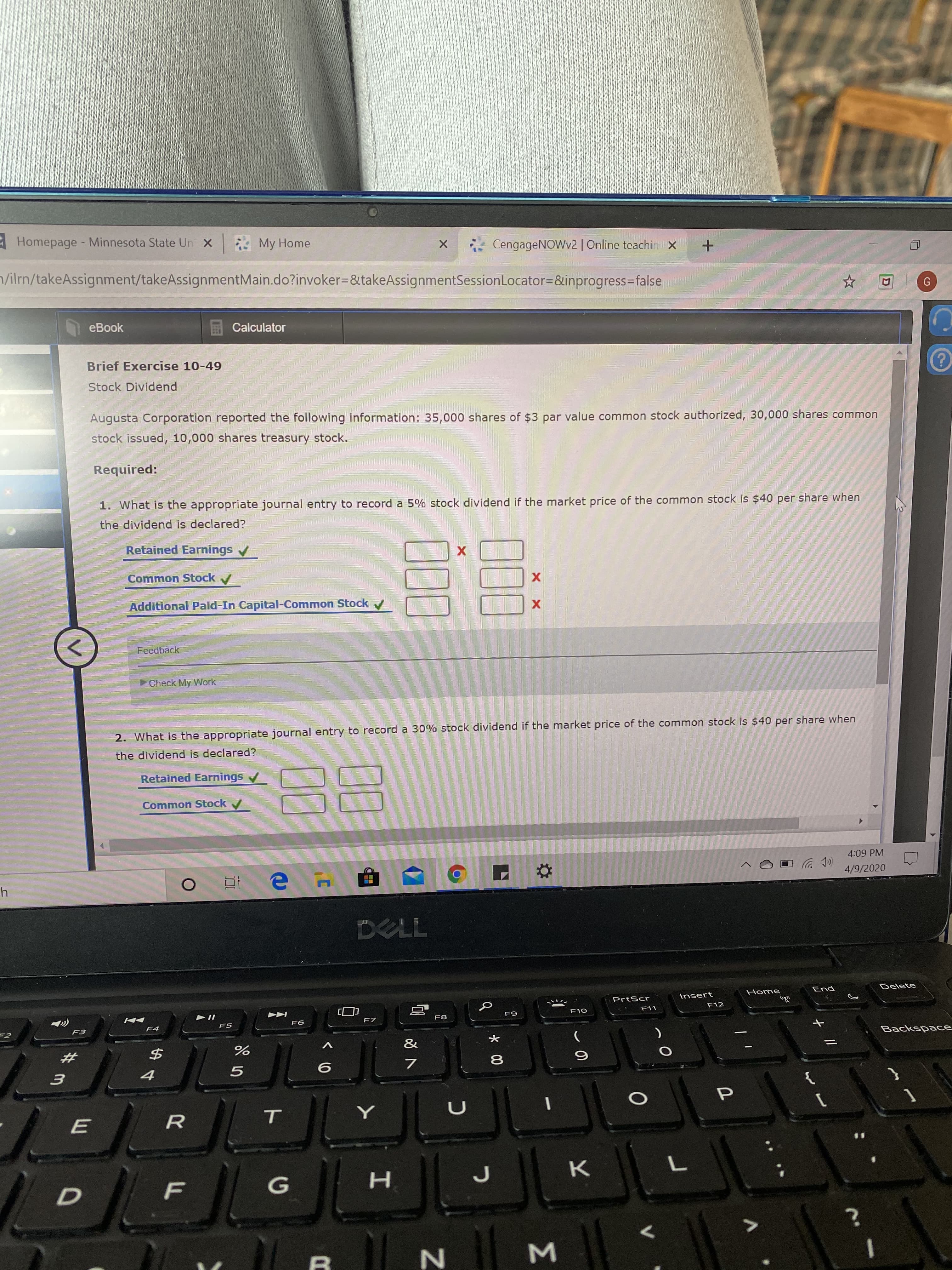 Homepage - Minnesota State Un x
* My Home
CengageNOWv2 | Online teachin x
/ilrn/takeAssignment/takeAssignmentMain.do?invoker=&takeAssignmentSessionLocator=&inprogress%3false
eBook
Calculator
Brief Exercise 10-49
Stock Dividend
Augusta Corporation reported the following information: 35,000 shares of $3 par value common stock authorized, 30,000 shares common
stock issued, 10,000 shares treasury stock.
Required:
1. What is the appropriate journal entry to record a 5% stock dividend if the market price of the common stock is $40 per share when
the dividend is declared?
Retained Earnings /
х
Common Stock /
х
Additional Paid-In Capital-Common Stock v
Feedback
Check My Work
2. What is the appropriate journal entry to record a 30% stock dividend if the market price of the common stock is $40 per share when
the dividend is declared?
Retained Earnings /
Common Stock
4:09 PM
е н
4/9/2020
DELL
Home
End
Delete
PrtScr
Insert
F10
F11
F12
F8
F9
F4
F5
F6
F3
&
Backspace
{
E
т
H.
Σ
00
00
く0
00
D.
