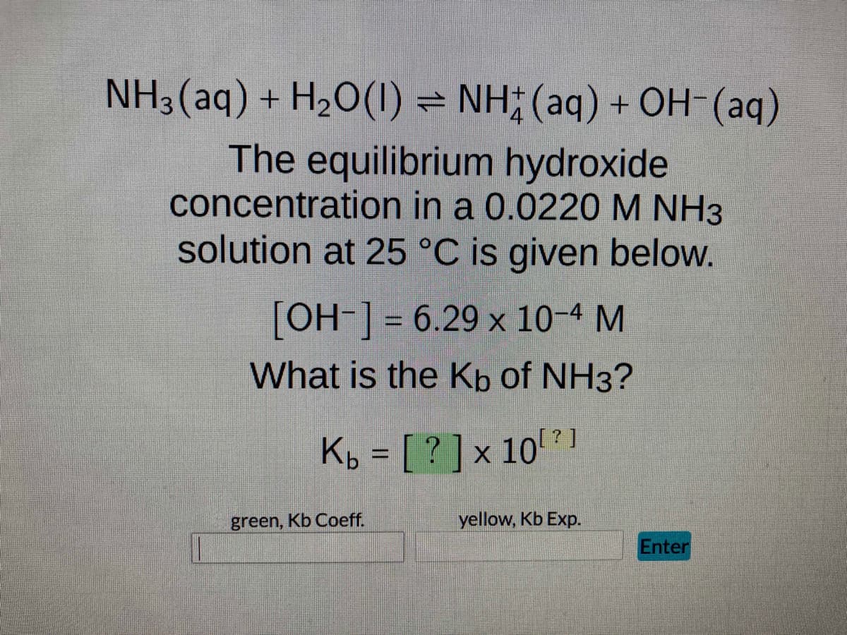 NH3(aq) + H₂O(1) ⇒ NH(aq) + OH¯(aq)
The equilibrium hydroxide
concentration in a 0.0220 M NH3
solution at 25 °C is given below.
[OH-] = 6.29 x 10-4 M
What is the Kb of NH3?
Kb = [?] × 10¹²1
x 10?]
green, Kb Coeff.
yellow, Kb Exp.
Enter