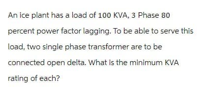 An ice plant has a load of 100 KVA, 3 Phase 80
percent power factor lagging. To be able to serve this
load, two single phase transformer are to be
connected open delta. What is the minimum KVA
rating of each?