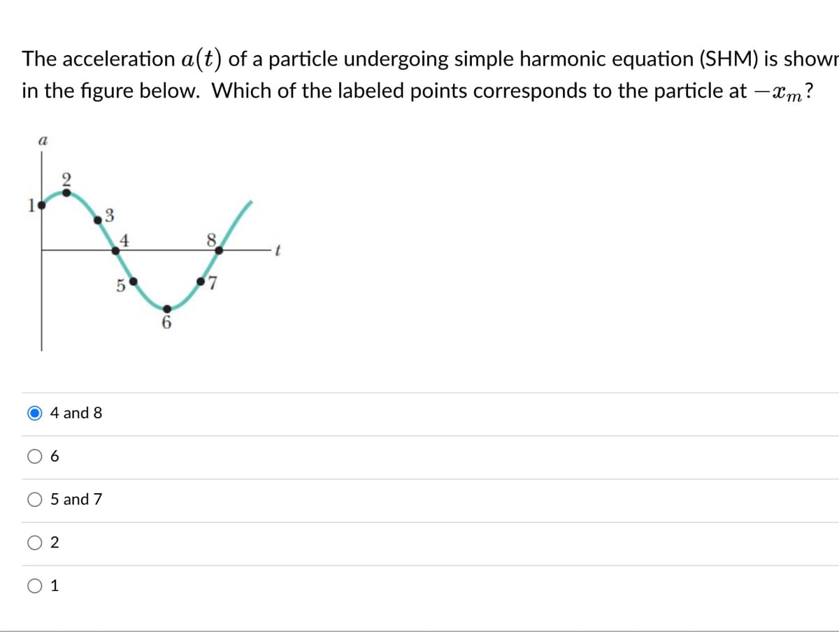 The acceleration a(t) of a particle undergoing simple harmonic equation (SHM) is showr
in the figure below. Which of the labeled points corresponds to the particle at –xm?
a
3
4
8.
t
5
6.
4 and 8
6
5 and 7
1
2.
