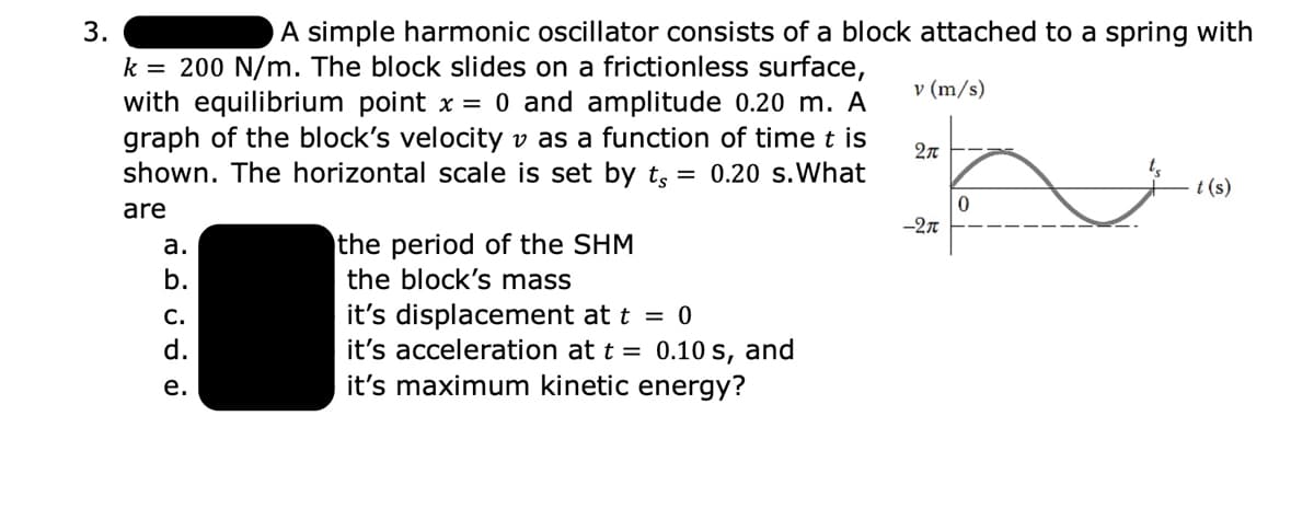 3.
A simple harmonic oscillator consists of a block attached to a spring with
k = 200 N/m. The block slides on a frictionless surface,
with equilibrium point x = 0 and amplitude 0.20 m. A
graph of the block's velocity v as a function of time t is
shown. The horizontal scale is set by t, = 0.20 s.What
v (m/s)
t (s)
are
-2n
the period of the SHM
the block's mass
а.
b.
it's displacement at t = 0
it's acceleration at t = 0.10 s, and
it's maximum kinetic energy?
С.
d.
е.
