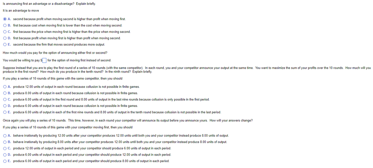 Is announcing first an advantage or a disadvantage? Explain briefly.
It is an advantage to move
ⒸA. second because profit when moving second is higher than profit when moving first.
O B. first because cost when moving first is lower than the cost when moving second.
O C. first because the price when moving first is higher than the price when moving second.
O D. first because profit when moving first is higher than profit when moving second.
O E. second because the firm that moves second produces more output.
How much would you pay for the option of announcing either first or second?
You would be willing to pay for the option of moving first instead of second.
Suppose instead that you are to play the first round of a series of 10 rounds (with the same competitor). In each round, you and your competitor announce your output at the same time. You want to maximize the sum of your profits over the 10 rounds. How much will you
produce in the first round? How much do you produce in the tenth round? In the ninth round? Explain briefly.
If you play a series of 10 rounds of this game with the same competitor, then you should
O A. produce 12.00 units of output in each round because collusion is not possible in finite games.
O B.
produce 8.00 units of output in each round because collusion is not possible in finite games.
O C.
produce 6.00 units of output in the first round and 8.00 units of output in the last nine rounds because collusion is only possible in the first period.
O D. produce 6.00 units of output in each round because collusion is not possible in finite games.
O E. produce 6.00 units of output in each of the first nine rounds and 8.00 units of output in the tenth round because collusion is not possible in the last period.
Once again you will play a series of 10 rounds. This time, however, in each round your competitor will announce its output before you announce yours. How will your answers change?
If you play a series of 10 rounds of this game with your competitor moving first, then you should
O A. behave irrationally by producing 12.00 units after your competitor produces 12.00 units until both you and your competitor instead produce 8.00 units of output.
O B. behave irrationally by producing 8.00 units after your competitor produces 12.00 units until both you and your competitor instead produce 8.00 units of output.
O C. produce 12.00 units of output in each period and your competitor should produce 6.00 units of output in each period.
O D. produce 6.00 units of output in each period and your competitor should produce 12.00 units of output in each period.
O E. produce 6.00 units of output in each period and your competitor should produce 8.00 units of output in each period.