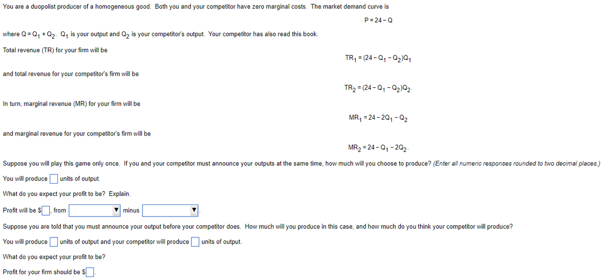 You are a duopolist producer of a homogeneous good. Both you and your competitor have zero marginal costs. The market demand curve is
P=24-Q
where Q=Q₁ +Q₂. Q₁ is your output and Q₂ is your competitor's output. Your competitor has also read this book.
Total revenue (TR) for your firm will be
and total revenue for your competitor's firm will be
In turn, marginal revenue (MR) for your firm will be
and marginal revenue for your competitor's firm will be
TR₁ = (24-Q₁-Q₂)Q₁
minus
TR₂ = (24-Q₁-Q₂) Q₂.
MR₁ = 24-2Q₁-Q₂
MR₂ = 24-Q₁-2Q₂-
Suppose you will play this game only once. If you and your competitor must announce your outputs at the same time, how much will you choose to produce? (Enter all numeric responses rounded to two decimal places.)
You will produce units of output.
What do you expect your profit to be? Explain.
Profit will be $, from
Suppose you are told that you must announce your output before your competitor does. How much will you produce in this case, and how much do you think your competitor will produce?
You will produce units of output and your competitor will produce units of output.
What do you expect your profit to be?
Profit for your firm should be $