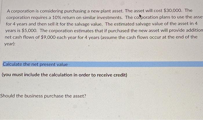 A corporation is considering purchasing a new plant asset. The asset will cost $30,000. The
corporation requires a 10% return on similar investments. The corporation plans to use the asse
for 4 years and then sell it for the salvage value. The estimated salvage value of the asset in 4
years is $5,000. The corporation estimates that if purchased the new asset will provide addition
net cash flows of $9,000 each year for 4 years (assume the cash flows occur at the end of the
year):
Calculate the net present value
(you must include the calculation in order to receive credit)
Should the business purchase the asset?