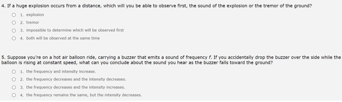 4. If a huge explosion occurs from a distance, which will you be able to observe first, the sound of the explosion or the tremor of the ground?
1. explosion
2. tremor
3. impossible to determine which will be observed first
4. both will be observed at the same time
5. Suppose you're on a hot air balloon ride, carrying a buzzer that emits a sound of frequency f. If you accidentally drop the buzzer over the side while the
balloon is rising at constant speed, what can you conclude about the sound you hear as the buzzer falls toward the ground?
1. the frequency and intensity increase.
2. the frequency decreases and the intensity decreases.
3. the frequency decreases and the intensity increases.
4. the frequency remains the same, but the intensity decreases.
