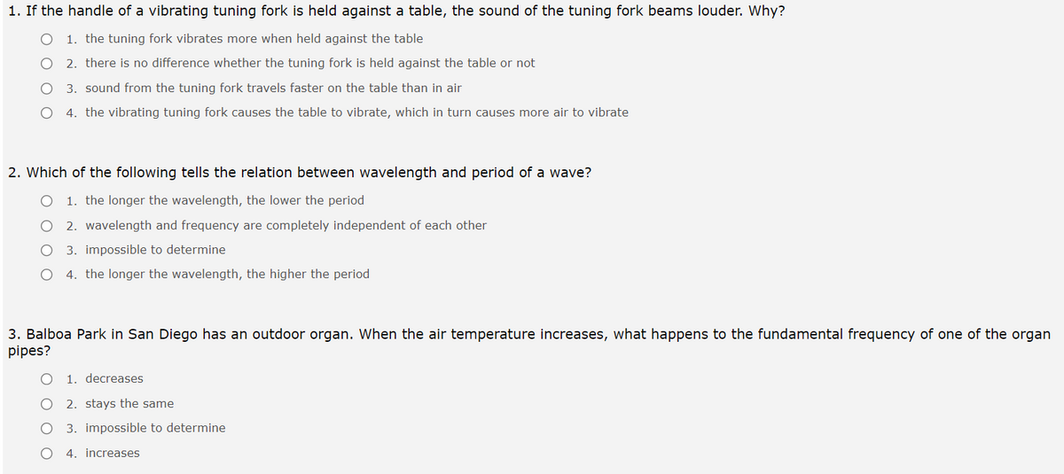 1. If the handle of a vibrating tuning fork is held against a table, the sound of the tuning fork beams louder. Why?
O 1. the tuning fork vibrates more when held against the table
2. there is no difference whether the tuning fork is held against the table or not
3. sound from the tuning fork travels faster on the table than in air
4. the vibrating tuning fork causes the table to vibrate, which in turn causes more air to vibrate
2. Which of the following tells the relation between wavelength and period of a wave?
1. the longer the wavelength, the lower the period
2. wavelength and frequency are completely independent of each other
3. impossible to determine
4. the longer the wavelength, the higher the period
3. Balboa Park in San Diego has an outdoor organ. When the air temperature increases, what happens to the fundamental frequency of one of the organ
pipes?
1. decreases
2. stays the same
3. impossible to determine
4. increases
