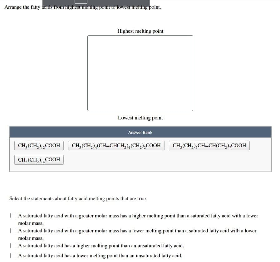 Arrange the fatty acids from highest melting point to lowest melting point.
CH₂(CH₂)2COOH
CH₂(CH₂) 14COOH
Highest melting point
Lowest melting point
Answer Bank
CH₂(CH₂)4(CH=CHCH₂)4(CH₂)₂COOH
Select the statements about fatty acid melting points that are true.
CH₂(CH₂),CH=CH(CH₂),COOH
A saturated fatty acid with a greater molar mass has a higher melting point than a saturated fatty acid with a lower
molar mass.
A saturated fatty acid with a greater molar mass has a lower melting point than a saturated fatty acid with a lower
molar mass.
A saturated fatty acid has a higher melting point than an unsaturated fatty acid.
A saturated fatty acid has a lower melting point than an unsaturated fatty acid.