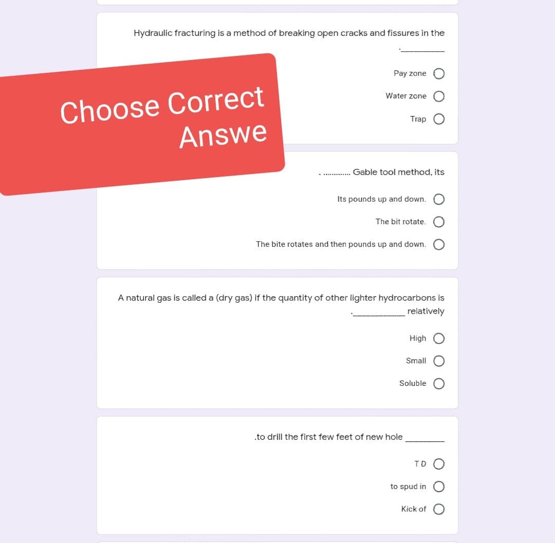 Hydraulic fracturing is a method of breaking open cracks and fissures in the
Choose Correct
Answe
Pay zone
Water zone
Trap
Gable tool method, its
Its pounds up and down.
The bit rotate.
The bite rotates and then pounds up and down.
A natural gas is called a (dry gas) if the quantity of other lighter hydrocarbons is
relatively
.to drill the first few feet of new hole
High
Small
Soluble
to spud in
000
Kick of