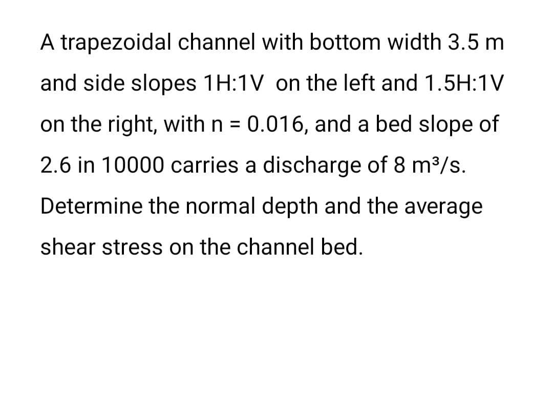 A trapezoidal channel with bottom width 3.5 m
and side slopes 1H:1V on the left and 1.5H:1V
on the right, with n = 0.016, and a bed slope of
2.6 in 10000 carries a discharge of 8 m³/s.
Determine the normal depth and the average
shear stress on the channel bed.