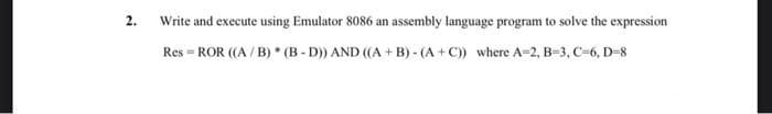 2.
Write and execute using Emulator 8086 an assembly language program to solve the expression
Res = ROR ((A / B) * (B - D)) AND ((A + B) - (A +C)) where A=2, B-3, C=6, D-8
