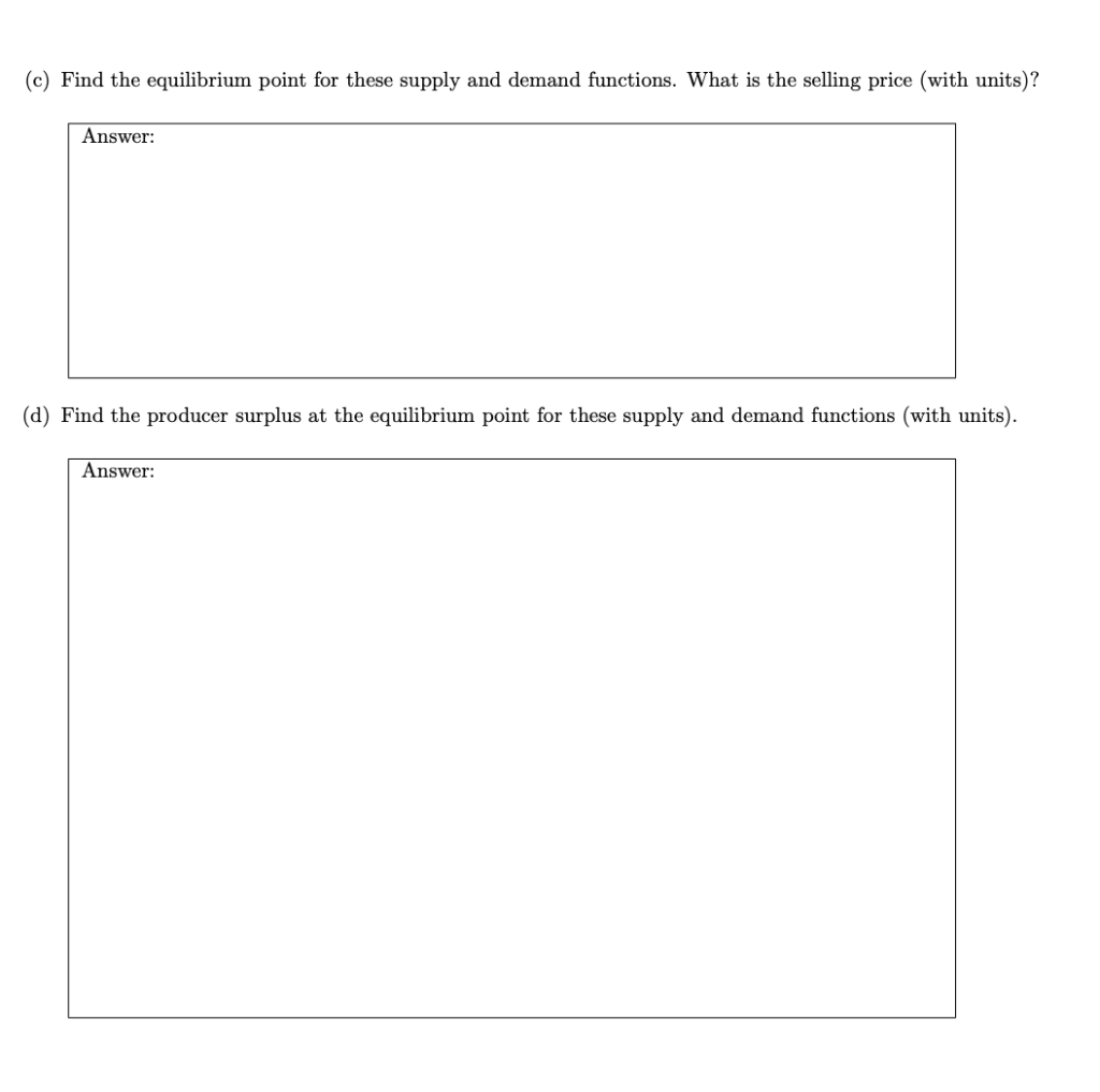 (c) Find the equilibrium point for these supply and demand functions. What is the selling price (with units)?
Answer:
(d) Find the producer surplus at the equilibrium point for these supply and demand functions (with units).
Answer:
