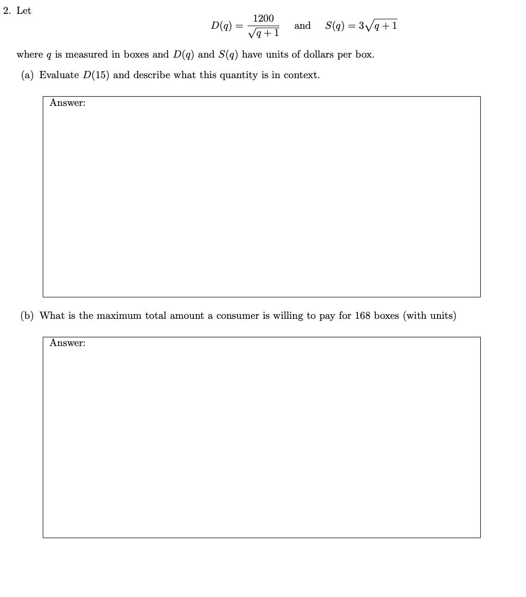 2. Let
1200
D(q)
and
S(q) = 3/q+1
Va+1
where q is measured in boxes and D(g) and S(g) have units of dollars per box.
(a) Evaluate D(15) and describe what this quantity is in context.
Answer:
(b) What is the maximum total amount a consumer is willing to pay for 168 boxes (with units)
Answer:
