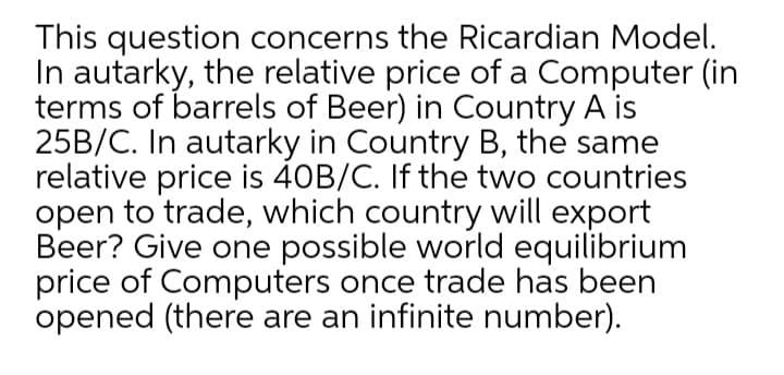 This question concerns the Ricardian Model.
In autarky, the relative price of a Computer (in
terms of barrels of Beer) in Country A is
25B/C. In autarky in Country B, the same
relative price is 40B/C. If the two countries
open to trade, which country will export
Beer? Give one possible world equilibrium
price of Computers once trade has been
opened (there are an infinite number).
