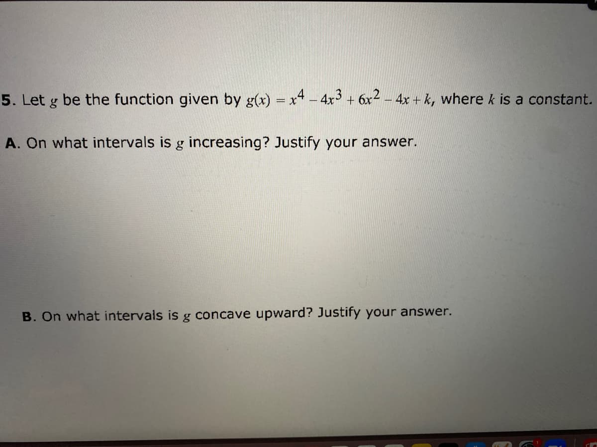 5. Let g be the function given by g(x) = x - 4x + 6x - 4x + k, where k is a constant.
A. On what intervals is g increasing? Justify your answer.
B. On what intervals is g concave upward? Justify your answer.
