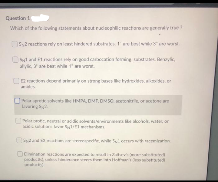 Question 1
Which of the following statements about nucleophilic reactions are generally true ?
O SN2 reactions rely on least hindered substrates. 1° are best while 3° are worst.
SN1 and E1 reactions rely on good carbocation forming substrates. Benzylic,
allylic, 3° are best while 1° are worst.
O E2 reactions depend primarily on strong bases like hydroxides, alkoxides, or
amides.
Polar aprotic solvents like HMPA, DMF, DMSO, acetonitrile, or acetone are
favoring SN2.
O Polar protic, neutral or acidic solvents/environments like alcohols, water, or
acidic solutions favor SN1/E1 mechanisms.
SN2 and E2 reactions are stereospecific, while SN1 occurs with racemization.
Elimination reactions are expected to result in Zaitsev's (more substituted)
product(s), unless hinderance steers them into Hoffman's (less substituted)
product(s).
