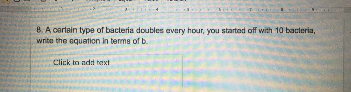 3
8. A certain type of bacteria doubles every hour, you started off with 10 bacteria,
write the equation in terms of b.
Click to add text
