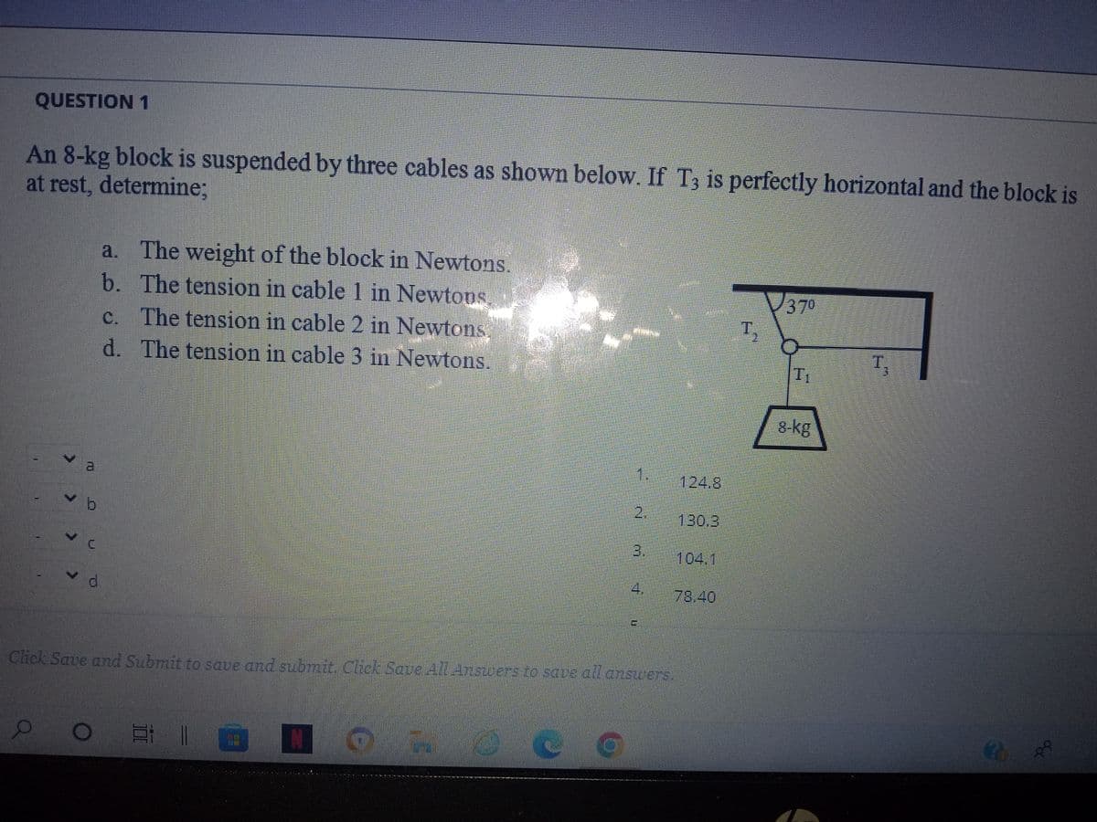 QUESTION 1
An 8-kg block is suspended by three cables as shown below. If T3 is perfectly horizontal and the block is
at rest, determine;
Q
L
a
a. The weight of the block in Newtons.
b. The tension in cable 1 in Newtons
c. The tension in cable 2 in Newtons.
d. The tension in cable 3 in Newtons.
OEI
7
N
Click Save and Submit to save and submit. Click Save All Answers to save all answers.
m
CG
20
124.8
78.40
T,
37⁰
8-kg
Fl
WONEN
20
oor