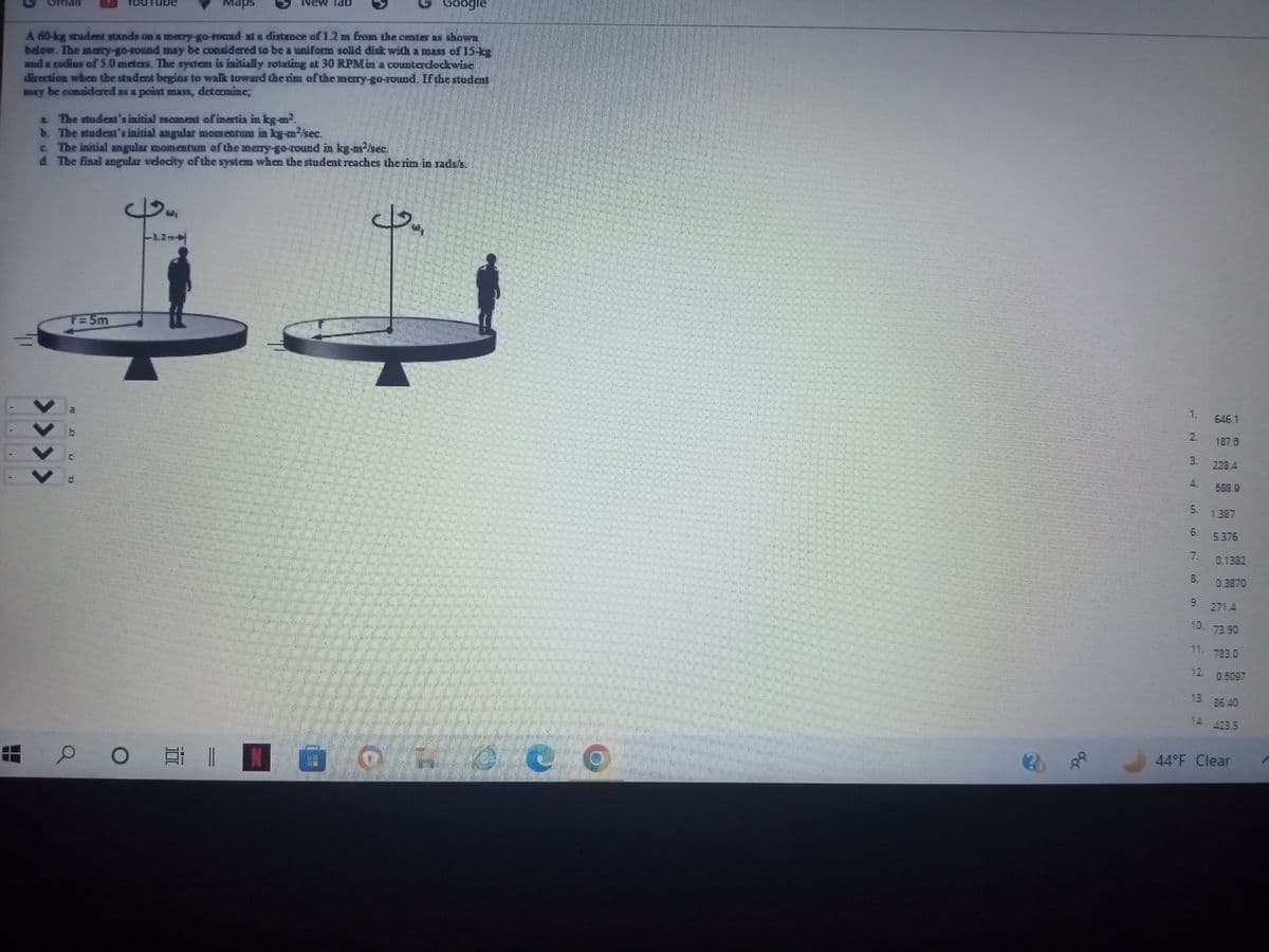 A 60-kg student stands on a merry-go-round at a distance of 1.2 m from the center as shown
below. The merry-go-round may be considered to be a uniform solid disk with a mass of 15-bs
and a radius of 5.0 meters. The system is initially rotating at 30 RPM in a counterclockwise
direction when the student begins to walk toward the rim of the mery-go-round. If the student
may be considered as a point mass, determine;
> > > >
A The student's initial moment of inertia in kg-m².
b. The student's initial angular momentum in kg-m²/sec.
c.
The initial angular momentum of the merry-go-round in kg-m²/sec.
d. The final angular velocity of the system when the student reaches the rim in rads's.
4
-1.2m
1
T=5m
a
e
Maps
دو
O
E 1
lab
N G
Google
كل
165
L LO
88
2.
3.
5.
LD
N
8.
646.1
12.
187.6
228.4
588.9
1.387
5.376
0.1382
0.3870
9.
271.4
10. 73.90
11. 783.0
0.5097
13. 86.40
14.
A. 423.5
44°F Clear
