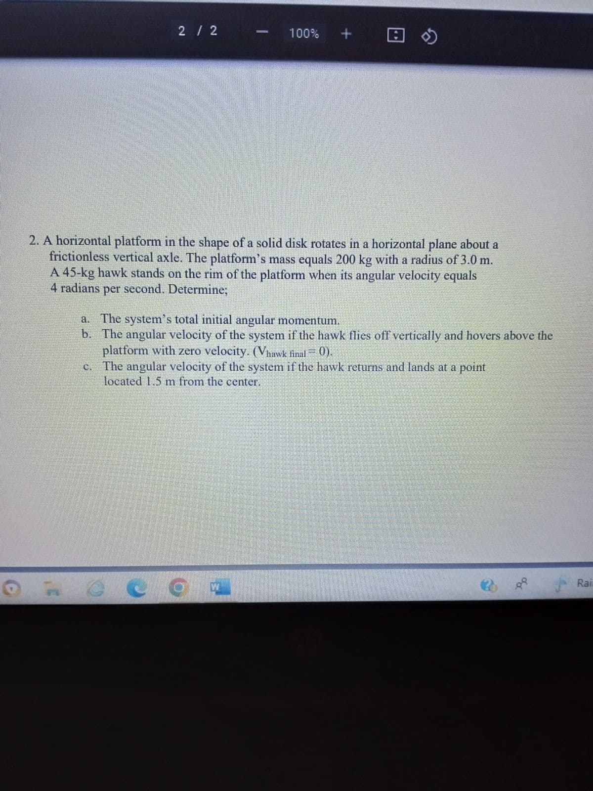 2 / 2
100% +
2
2. A horizontal platform in the shape of a solid disk rotates in a horizontal plane about a
frictionless vertical axle. The platform's mass equals 200 kg with a radius of 3.0 m.
A 45-kg hawk stands on the rim of the platform when its angular velocity equals
4 radians per second. Determine;
a. The system's total initial angular momentum.
b.
The angular velocity of the system if the hawk flies off vertically and hovers above the
platform with zero velocity. (Vhawk final = 0).
O
The angular velocity of the system if the hawk returns and lands at a point
located 1.5 m from the center.
Rain