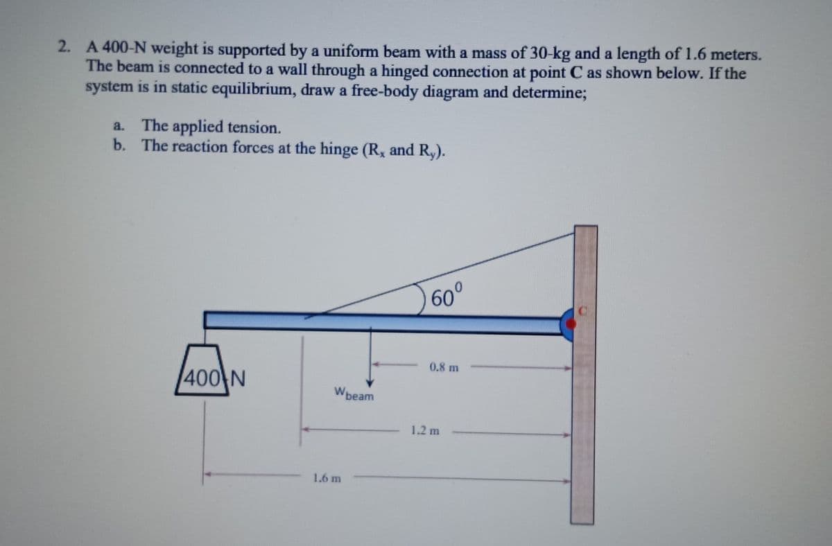 2. A 400-N weight is supported by a uniform beam with a mass of 30-kg and a length of 1.6 meters.
The beam is connected to a wall through a hinged connection at point C as shown below. If the
system is in static equilibrium, draw a free-body diagram and determine;
a. The applied tension.
b. The reaction forces at the hinge (R, and Ry).
400 N
Wbeam
1.6 m
√60°
0.8 m
1.2 m