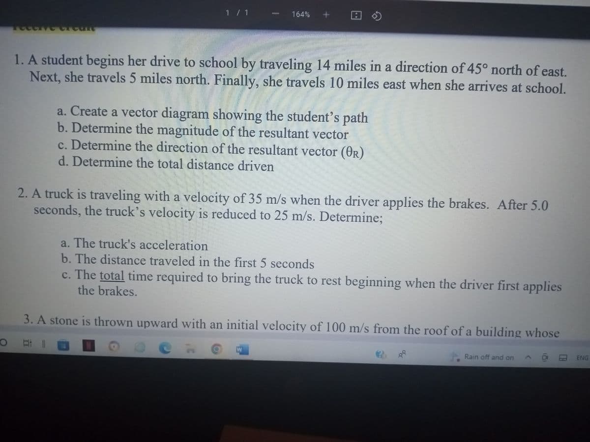 **Transcription of Educational Content**

1. A student begins her drive to school by traveling 14 miles in a direction of 45° north of east. Next, she travels 5 miles north. Finally, she travels 10 miles east when she arrives at school.

   a. Create a vector diagram showing the student’s path  
   b. Determine the magnitude of the resultant vector  
   c. Determine the direction of the resultant vector (θR)  
   d. Determine the total distance driven  

2. A truck is traveling with a velocity of 35 m/s when the driver applies the brakes. After 5.0 seconds, the truck’s velocity is reduced to 25 m/s. Determine:

   a. The truck’s acceleration  
   b. The distance traveled in the first 5 seconds  
   c. The total time required to bring the truck to rest beginning when the driver first applies the brakes.

3. A stone is thrown upward with an initial velocity of 100 m/s from the roof of a building whose

(Note: The remainder of the third question is not visible in the image provided and cannot be transcribed here.)