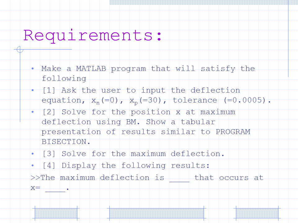 Requirements:
Make a MATLAB program that will satisfy the
following
[1] Ask the user to input the deflection
equation, X, (=0), x, (=30), tolerance (=0.0005).
[2] Solve for the position x at maximum
deflection using BM. Show a tabular
presentation of results similar to PROGRAM
BISECTION.
[3] Solve for the maximum deflection.
[4] Display the following results:
>>The maximum deflection is
that occurs at
X=
