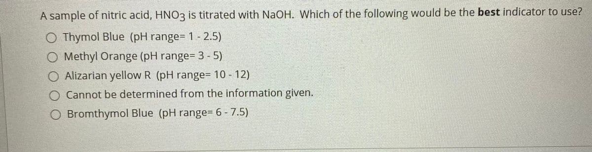 A sample of nitric acid, HNO3 is titrated with NaOH. Which of the following would be the best indicator to use?
O Thymol Blue (pH range= 1 - 2.5)
O Methyl Orange (pH range= 3- 5)
Alizarian yellow R (pH range= 10 - 12)
Cannot be determined from the information given.
O Bromthymol Blue (pH range= 6 - 7.5)
