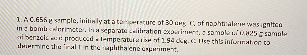 1. A 0.656 g sample, initially at a temperature of 30 deg. C, of naphthalene was ignited
in a bomb calorimeter. In a separate calibration experiment, a sample of 0.825 g sample
of benzoic acid produced a temperature rise of 1.94 deg. C. Use this information to
determine the final T in the naphthalene experiment.
