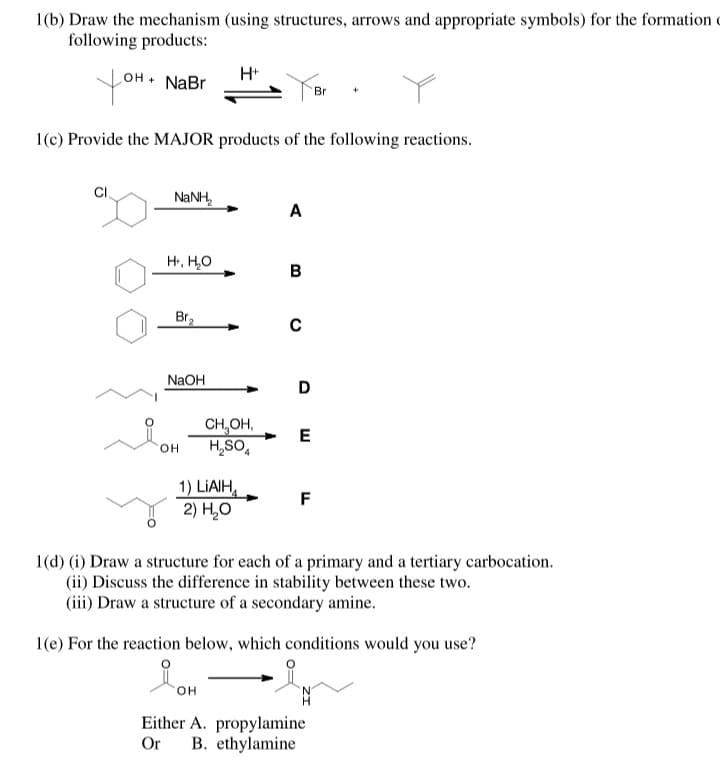 1(b) Draw the mechanism (using structures, arrows and appropriate symbols) for the formation
following products:
H+
you
NaBr
* но
Br
1(c) Provide the MAJOR products of the following reactions.
NANH,
A
H, H,0
Br2
NaOH
D
CH,OH,
H,SO,
E
HO.
1) LİAIH,
2) Н,О
F
1(d) (i) Draw a structure for each of a primary and a tertiary carbocation.
(ii) Discuss the difference in stability between these two.
(iii) Draw a structure of a secondary amine.
1(e) For the reaction below, which conditions would you use?
он
Either A. propylamine
Or
B. ethylamine
