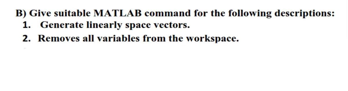 B) Give suitable MATLAB command for the following descriptions:
1. Generate linearly space vectors.
2. Removes all variables from the workspace.