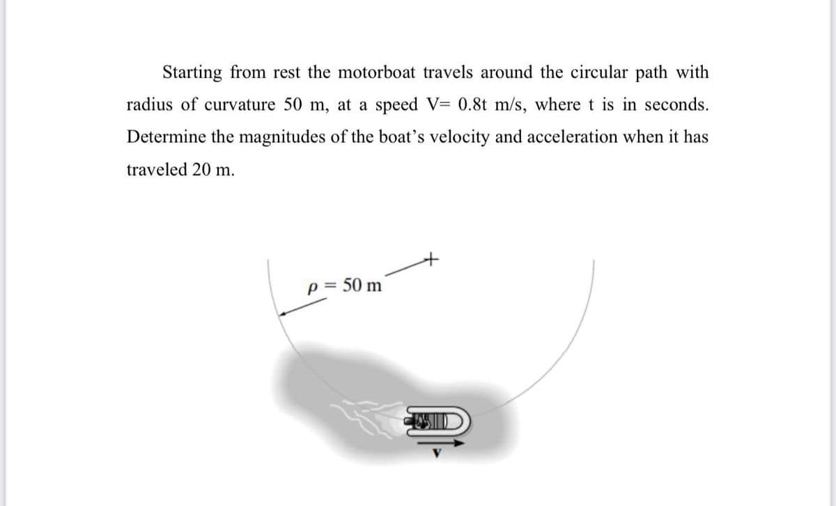 Starting from rest the motorboat travels around the circular path with
radius of curvature 50 m, at a speed V= 0.8t m/s, where t is in seconds.
Determine the magnitudes of the boat's velocity and acceleration when it has
traveled 20 m.
p = 50 m