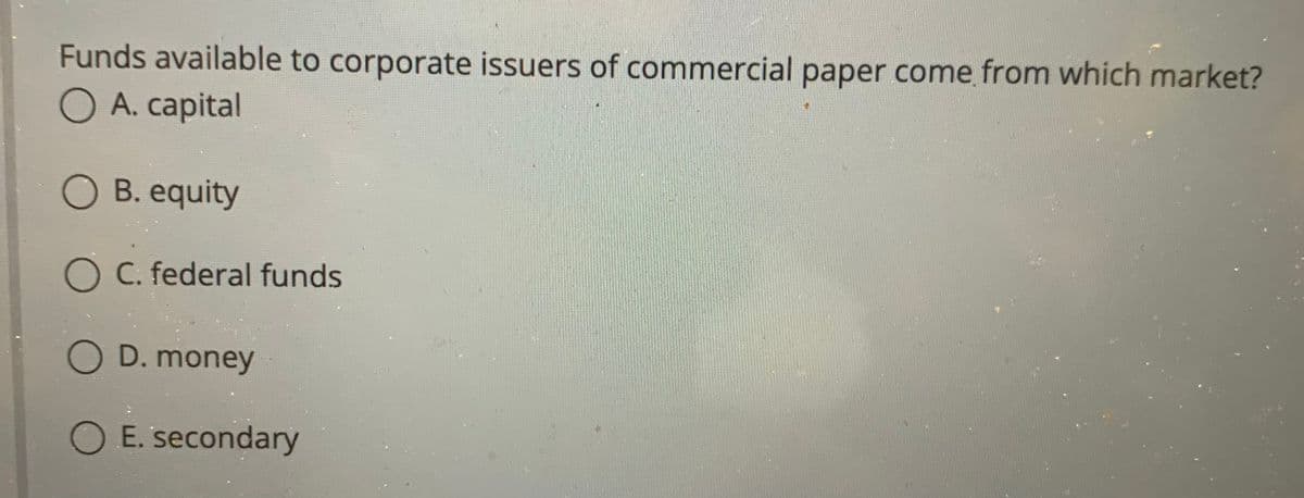 Funds available to corporate issuers of commercial paper come from which market?
O A. capital
O B. equity
O C. federal funds
O D. money
OE. secondary
