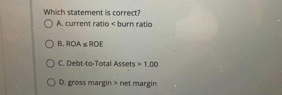 Which statement is correct?
O A. current ratio < burn ratio
O B. ROA s ROE
O C. Debt-to-Total Assets > 1.00
D. gross margin > net margin
