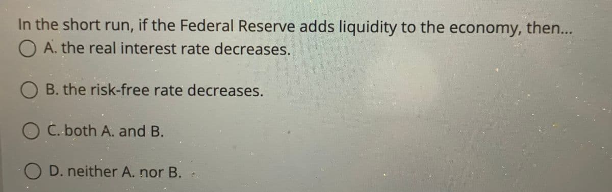 In the short run, if the Federal Reserve adds liquidity to the economy, then...
O A. the real interest rate decreases.
OB. the risk-free rate decreases.
O C. both A. and B.
O D. neither A. nor B.
