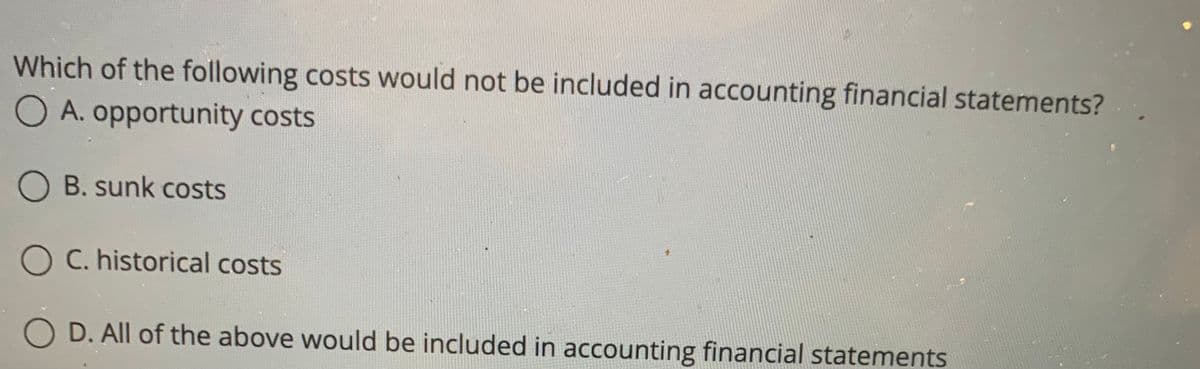 Which of the following costs would not be included in accounting financial statements?
O A. opportunity costs
O B. sunk costs
O C. historical costs
O D. All of the above would be included in accounting financial statements
