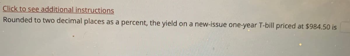 Click to see additional instructions
Rounded to two decimal places as a percent, the yield on a new-issue one-year T-bill priced at $984.50 is
