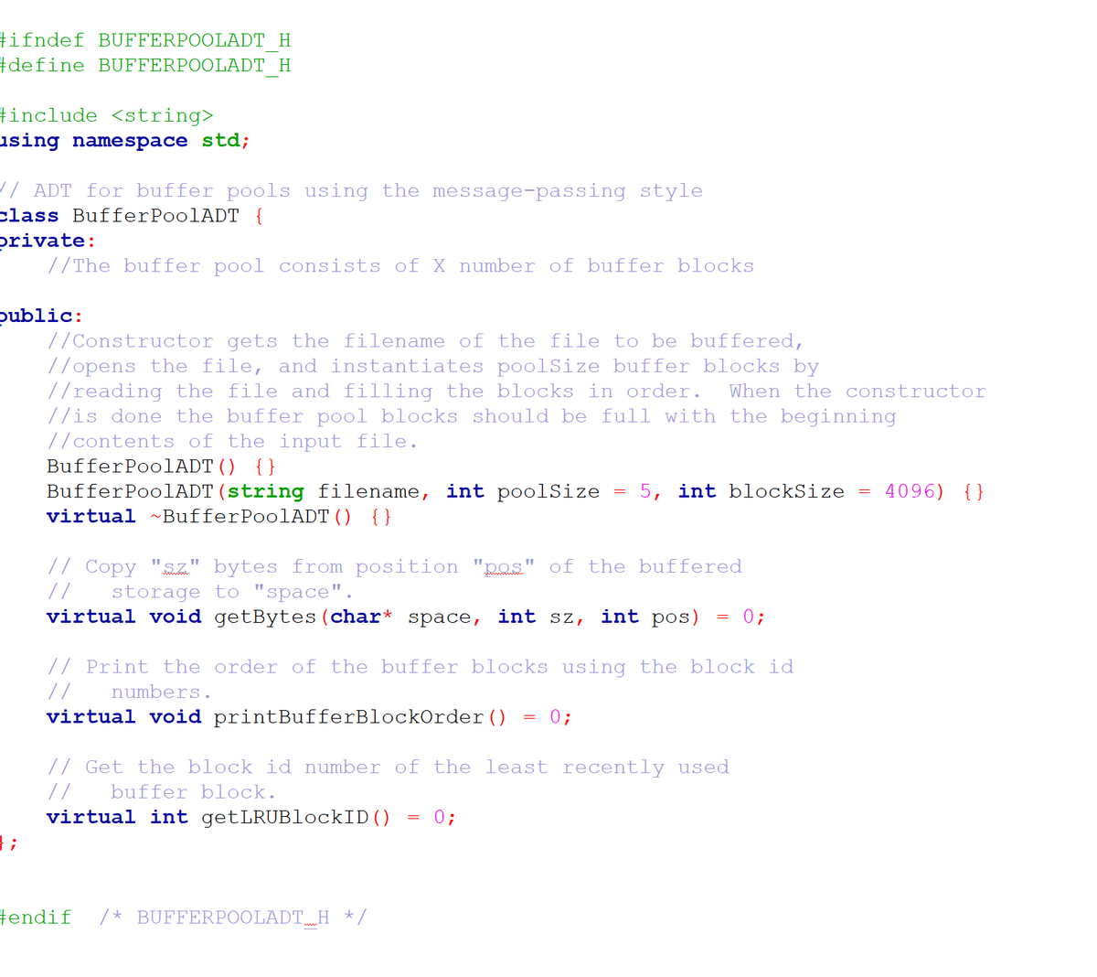 #ifndef BUFFERPOOLADT H
#define BUFFERPOOLADT H
tinclude <string>
using namespace std;
// ADT for buffer pools using the message-passing style
class BufferPoolADT {
private:
//The buffer pool consists of X number of buffer blocks
public:
//Constructor gets the filename of the file to be buffered,
//opens the file, and instantiates poolSize buffer blocks by
//reading the file and filling the blocks in order.
//is done the buffer pool blocks should be full with the beginning
//contents of the input file.
BufferPoolADT() {}
When the constructor
4096) {}
BufferPoolADT (string filename, int poolSize
virtual ~BufferPoolADT() {}
5, int blockSize
// Copy "sz." bytes from position "pos" of the buffered
//
virtual void getBytes(char* space, int sz,
storage to "space".
int pos)
0;
// Print the order of the buffer blocks using the block id
//
numbers.
virtual void printBufferBlockOrder()
0;
// Get the block id number of the least recently used
//
buffer block.
virtual int getLRUBlockID()
};
0;
tendif
/* BUFFERPOOLADT.H */
