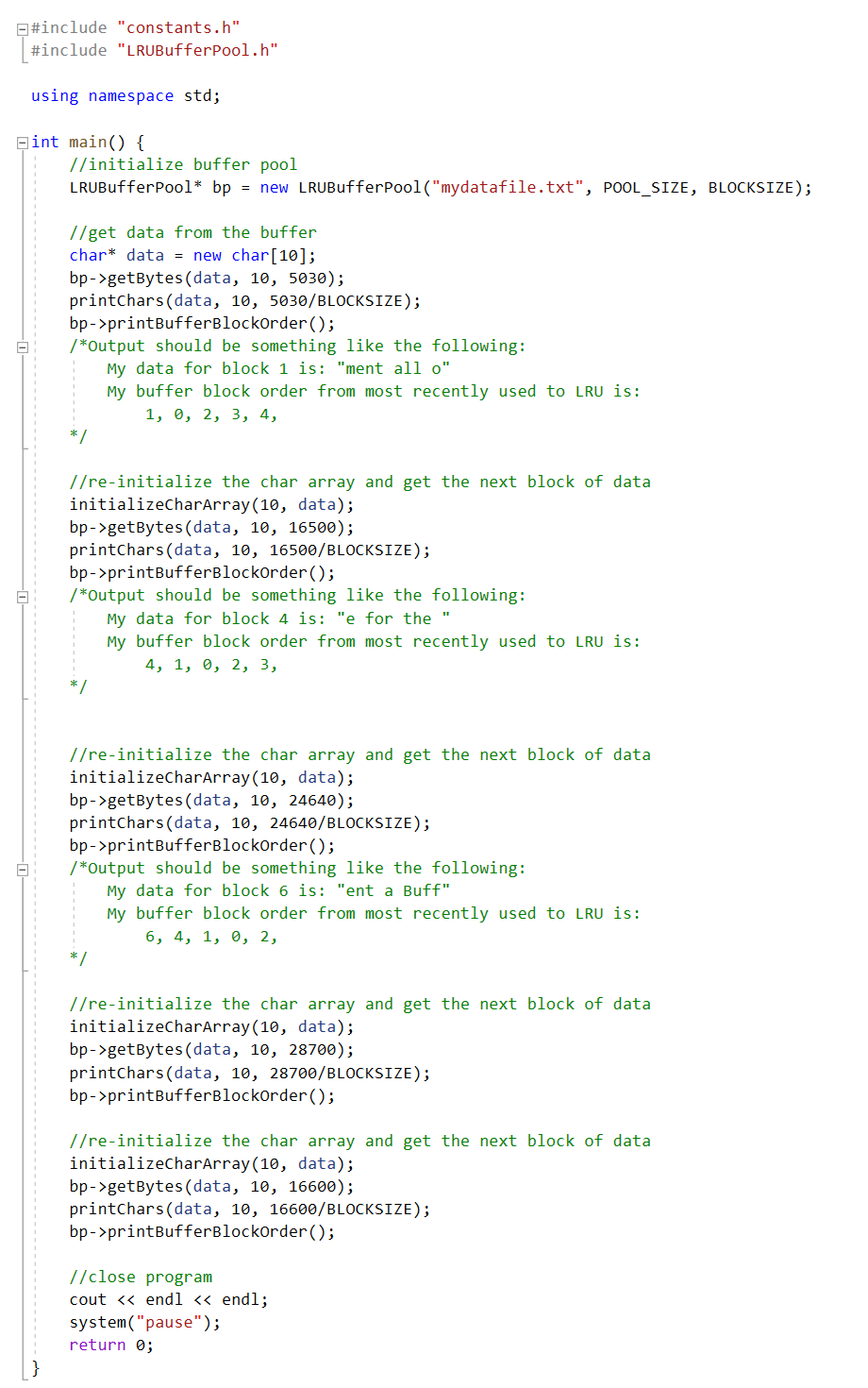 E#include "constants.h"
#include "LRUBufferPool.h"
using namespace std;
Bint main() {
//initialize buffer pool
LRUBufferPool* bp = new LRUBufferPool("mydatafile.txt", POOL_SIZE, BLOCKSIZE);
//get data from the buffer
char* data = new char[10];
bp->getBytes (data, 10, 5030);
printchars(data, 10, 5030/BLOCKSIZE);
bp->printBufferBlockorder ();
/*Output should be something like the following:
My data for block 1 is: "ment all o"
My buffer block order from most recently used to LRU is:
1, 0, 2, 3, 4,
//re-initialize the char array and get the next block of data
initializecharArray(10, data);
bp->getBytes (data, 10, 16500);
printchars (data, 10, 16500/BLOCKSIZE);
bp->printBufferBlockorder ();
/*Output should be something like the following:
My data for block 4 is: "e for the
My buffer block order from most recently used to LRU is:
4, 1, 0, 2, 3,
*/
//re-initialize the char array and get the next block of data
initializecharArray(10, data);
bp->getBytes (data, 10, 24640);
printchars(data, 10, 24640/BLOCKSIZE);
bp- >printBufferBlockorder();
/*Output should be something like the following:
My data for block 6 is: "ent a Buff"
My buffer block order from most recently used to LRU is:
6, 4, 1, 0, 2,
* /
//re-initialize the char array and get the next block of data
initializecharArray(10, data);
bp->getBytes(data, 10, 28700);
printchars (data, 10, 28700/BLOCKSIZE);
bp->printBufferBlockOrder ();
//re-initialize the char array and get the next block of data
initializecharArray(10, data);
bp->getBytes(data, 10, 16600);
printchars(data, 10, 16600/BLOCKSIZE);
bp->printBufferBlockOrder ();
//close program
cout <« endl << endl;
system("pause");
return 0;
