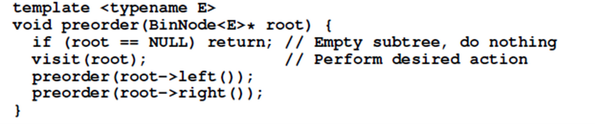 template <typename E>
void preorder (BinNode<E>* root) {
if (root == NULL) return; // Empty subtree, do nothing
visit (root);
preorder (root->left());
preorder (root->right ());
}
// Perform desired action
