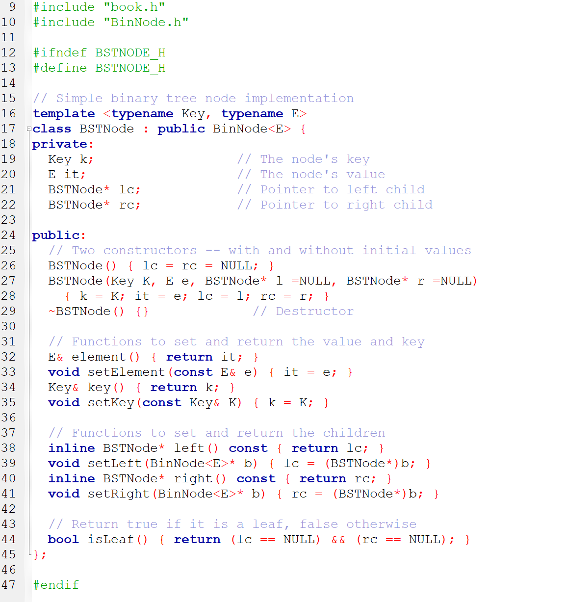 9
#include "book.h"
10
#include "BinNode.h"
11
12
#ifndef BSTNODE H
13
#define BSTNODE H
14
// Simple binary tree node implementation
template
15
16
<typename Key, typename E>
17 eclass BSTNode : public BinNode<E> {
18
private:
Кey k;
E it;
BSTNode* lc;
// The node's key
// The node's value
// Pointer to left child
// Pointer to right child
19
20
21
22
BSTNode* rc;
23
public:
// Two constructors
24
25
with and without initial values
26
BSTNode ()
{ lc =
rc = NULL; }
27
BSTNode (Key K, E e, BSTNode* 1 =NULL, BSTNode* r =NULL)
28
{ k = K; it = e; lc = 1; rc = r; }
29
~BSTNode () {}
// Destructor
30
// Functions to set and return the value and key
E& element () { return it; }
31
32
33
void setElement(const E& e)
{ it = e; }
Key& key(O { return k; }
void setKey(const Key& K)
34
35
{ k = K; }
36
// Functions to set and return the children
inline BSTNode* left() const { return lc; }
void setLeft(BinNode<E>* b)
37
38
39
{ lc =
(BSTNode*)b; }
inline BSTNode* right() const { return rc; }
void setRight(BinNode<E>* b) { rc =
40
41
(BSTNode*) b; }
42
// Return true if it is a leaf, false otherwise
bool isLeaf()
43
44
{ return (lc
NULL) &&
(rc
== NULL); }
==
45
} ;
46
47
#endif
