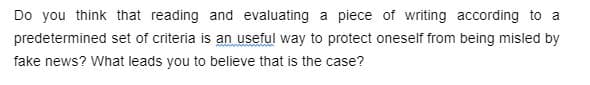 Do you think that reading and evaluating a piece of writing according to a
predetermined set of criteria is an useful way to protect oneself from being misled by
fake news? What leads you to believe that is the case?