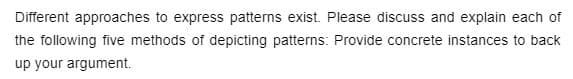 Different approaches to express patterns exist. Please discuss and explain each of
the following five methods of depicting patterns: Provide concrete instances to back
up your argument.