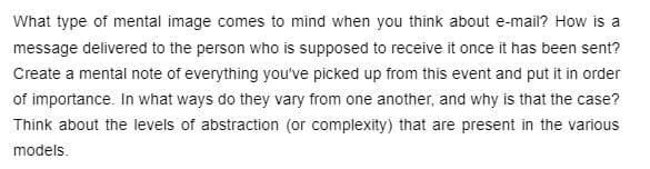 What type of mental image comes to mind when you think about e-mail? How is a
message delivered to the person who is supposed to receive it once it has been sent?
Create a mental note of everything you've picked up from this event and put it in order
of importance. In what ways do they vary from one another, and why is that the case?
Think about the levels of abstraction (or complexity) that are present in the various
models.